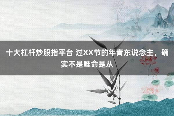 十大杠杆炒股指平台 过XX节的年青东说念主，确实不是唯命是从