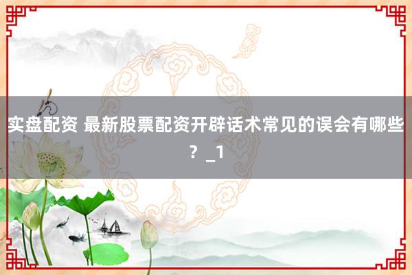 实盘配资 最新股票配资开辟话术常见的误会有哪些？_1