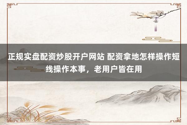 正规实盘配资炒股开户网站 配资拿地怎样操作短线操作本事，老用户皆在用