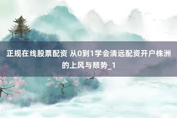 正规在线股票配资 从0到1学会清远配资开户株洲的上风与颓势_1