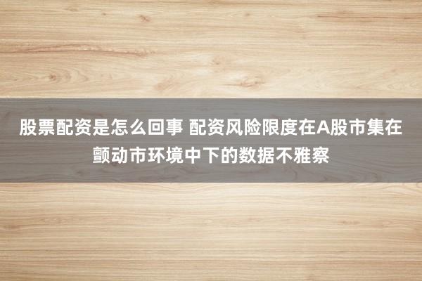 股票配资是怎么回事 配资风险限度在A股市集在颤动市环境中下的数据不雅察