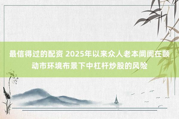 最信得过的配资 2025年以来众人老本阛阓在颤动市环境布景下中杠杆炒股的风险