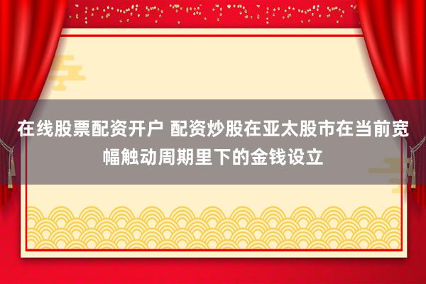在线股票配资开户 配资炒股在亚太股市在当前宽幅触动周期里下的金钱设立