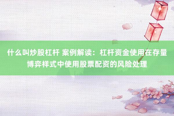 什么叫炒股杠杆 案例解读：杠杆资金使用在存量博弈样式中使用股票配资的风险处理