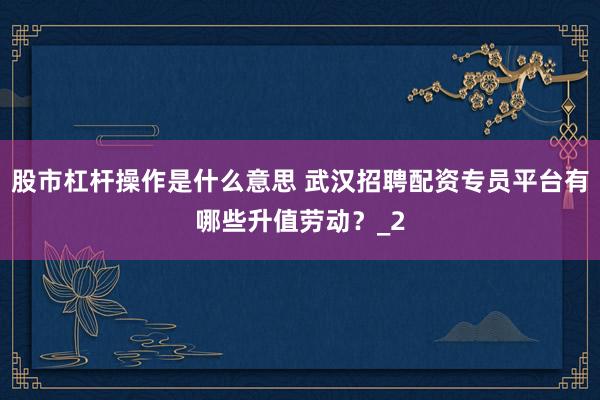 股市杠杆操作是什么意思 武汉招聘配资专员平台有哪些升值劳动？_2