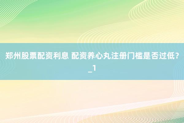 郑州股票配资利息 配资养心丸注册门槛是否过低？_1